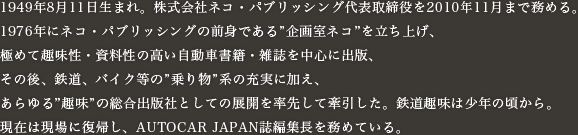 1949年8月11日生まれ。株式会社ネコ・パブリッシング代表取締役を2010年11月まで務める。1976年にネコ・パブリッシングの前身である”企画室ネコ”を立ち上げ、極めて趣味性・資料性の高い自動車書籍・雑誌を中心に出版、その後、鉄道、バイク等の”乗り物”系の充実に加え、あらゆる”趣味”の総合出版社としての展開を率先して牽引した。鉄道趣味は少年の頃から。現在は現場に復帰し、AUTOCAR JAPAN誌編集長を務めている。
